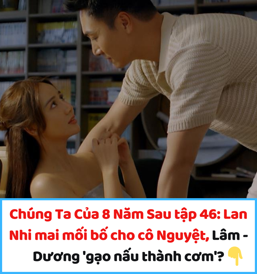 Chúng Ta Của 8 Năm Sau tập 46: Lan Nhi mai mối bố cho cô Nguyệt, Lâm – Dương ‘gạo nấu thành cơm’?